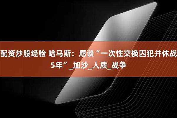 配资炒股经验 哈马斯：愿谈“一次性交换囚犯并休战5年”_加沙_人质_战争