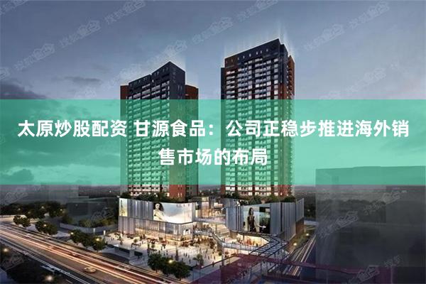 太原炒股配资 甘源食品：公司正稳步推进海外销售市场的布局