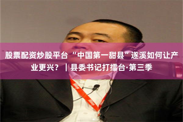 股票配资炒股平台 “中国第一甜县”遂溪如何让产业更兴？｜县委书记打擂台·第三季