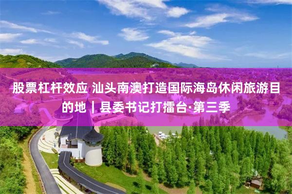 股票杠杆效应 汕头南澳打造国际海岛休闲旅游目的地｜县委书记打擂台·第三季