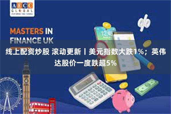 线上配资炒股 滚动更新丨美元指数大跌1%；英伟达股价一度跌超5%