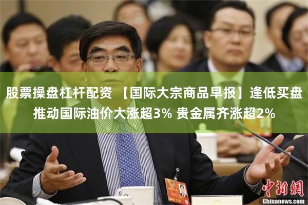 股票操盘杠杆配资 【国际大宗商品早报】逢低买盘推动国际油价大涨超3% 贵金属齐涨超2%