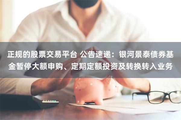 正规的股票交易平台 公告速递：银河景泰债券基金暂停大额申购、定期定额投资及转换转入业务