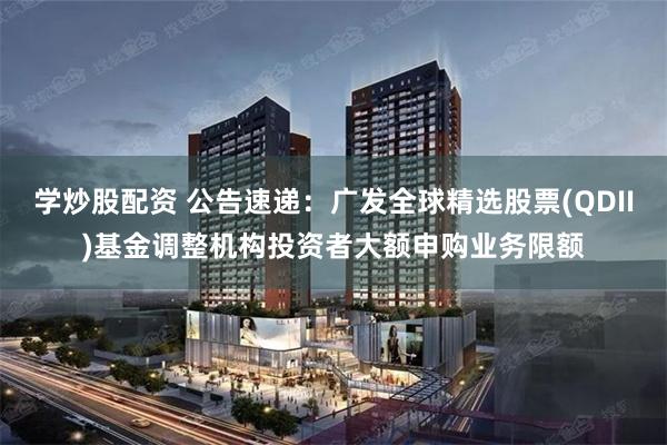 学炒股配资 公告速递：广发全球精选股票(QDII)基金调整机构投资者大额申购业务限额