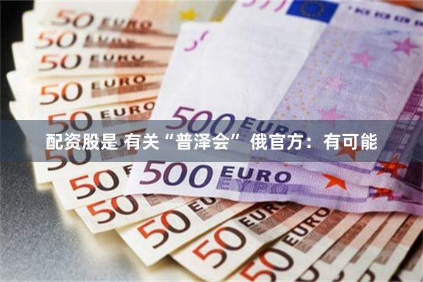 配资股是 有关“普泽会” 俄官方：有可能