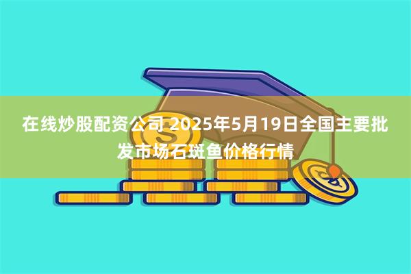 在线炒股配资公司 2025年5月19日全国主要批发市场石斑鱼价格行情