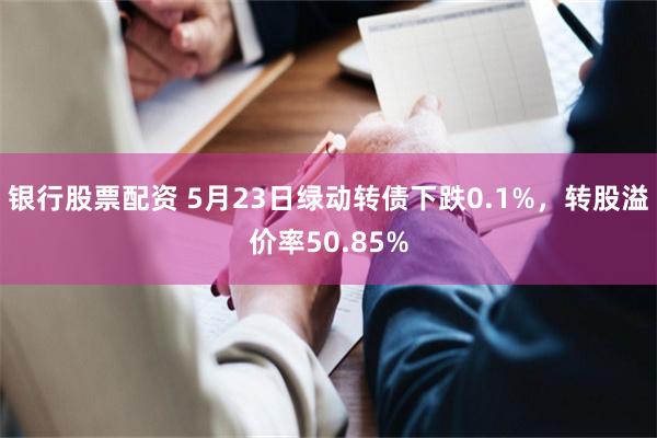 银行股票配资 5月23日绿动转债下跌0.1%，转股溢价率50.85%