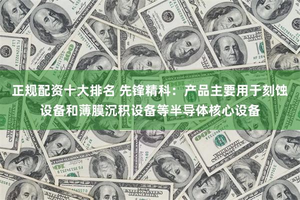 正规配资十大排名 先锋精科：产品主要用于刻蚀设备和薄膜沉积设备等半导体核心设备