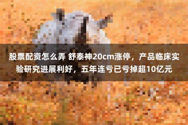 股票配资怎么弄 舒泰神20cm涨停，产品临床实验研究进展利好，五年连亏已亏掉超10亿元