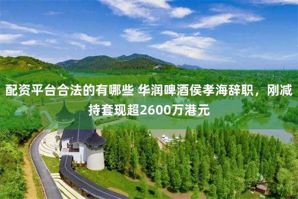 配资平台合法的有哪些 华润啤酒侯孝海辞职，刚减持套现超2600万港元