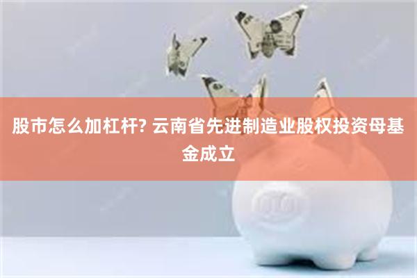 股市怎么加杠杆? 云南省先进制造业股权投资母基金成立
