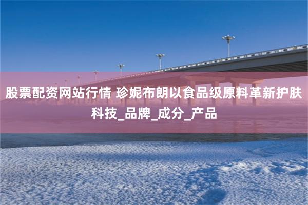股票配资网站行情 珍妮布朗以食品级原料革新护肤科技_品牌_成分_产品