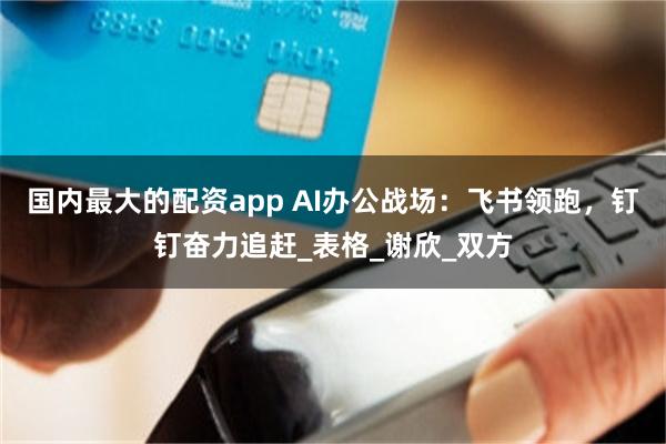 国内最大的配资app AI办公战场：飞书领跑，钉钉奋力追赶_表格_谢欣_双方