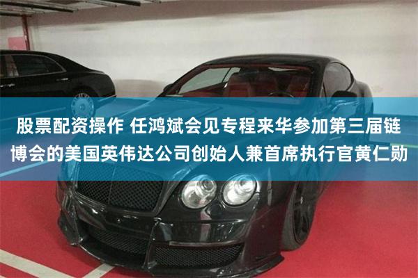 股票配资操作 任鸿斌会见专程来华参加第三届链博会的美国英伟达公司创始人兼首席执行官黄仁勋
