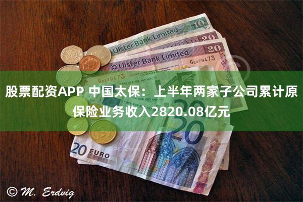 股票配资APP 中国太保：上半年两家子公司累计原保险业务收入2820.08亿元