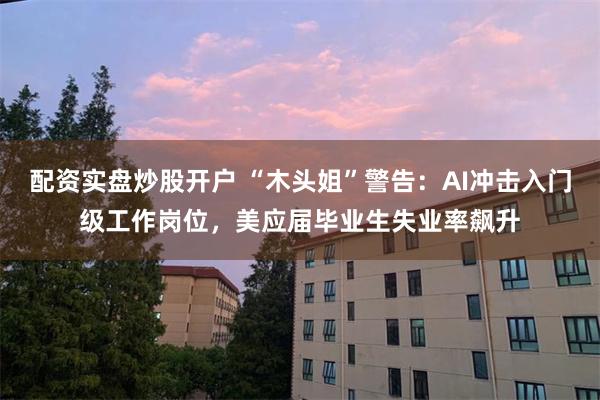 配资实盘炒股开户 “木头姐”警告：AI冲击入门级工作岗位，美应届毕业生失业率飙升