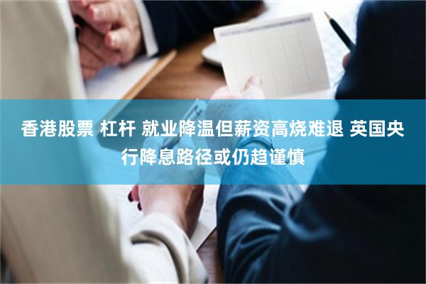 香港股票 杠杆 就业降温但薪资高烧难退 英国央行降息路径或仍趋谨慎