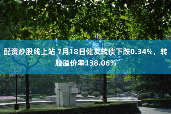 配资炒股线上站 7月18日健友转债下跌0.34%，转股溢价率138.06%