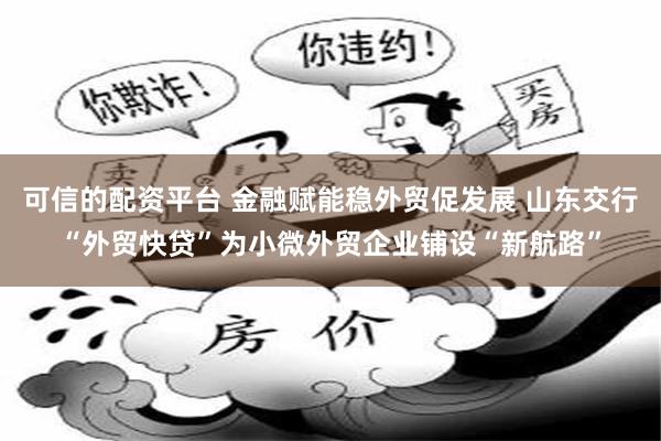 可信的配资平台 金融赋能稳外贸促发展 山东交行“外贸快贷”为小微外贸企业铺设“新航路”