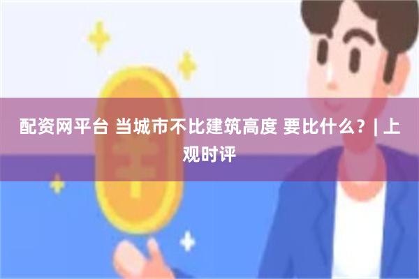 配资网平台 当城市不比建筑高度 要比什么？| 上观时评
