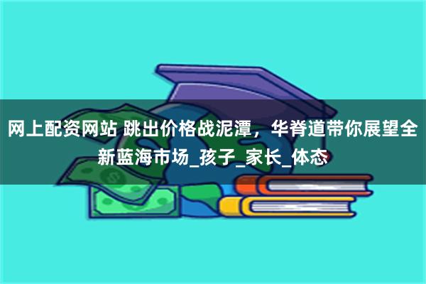 网上配资网站 跳出价格战泥潭，华脊道带你展望全新蓝海市场_孩子_家长_体态