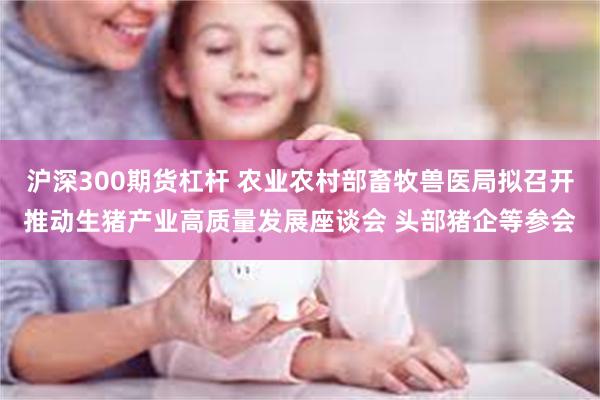 沪深300期货杠杆 农业农村部畜牧兽医局拟召开推动生猪产业高质量发展座谈会 头部猪企等参会