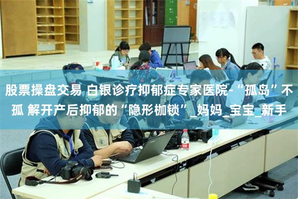 股票操盘交易 白银诊疗抑郁症专家医院-“孤岛”不孤 解开产后抑郁的“隐形枷锁”_妈妈_宝宝_新手