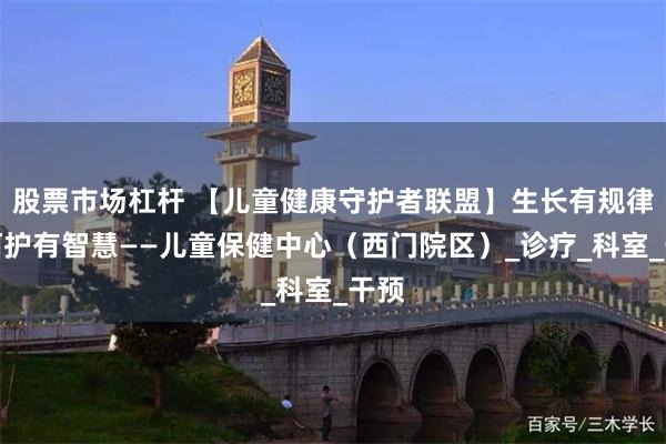 股票市场杠杆 【儿童健康守护者联盟】生长有规律，呵护有智慧——儿童保健中心（西门院区）_诊疗_科室_干预