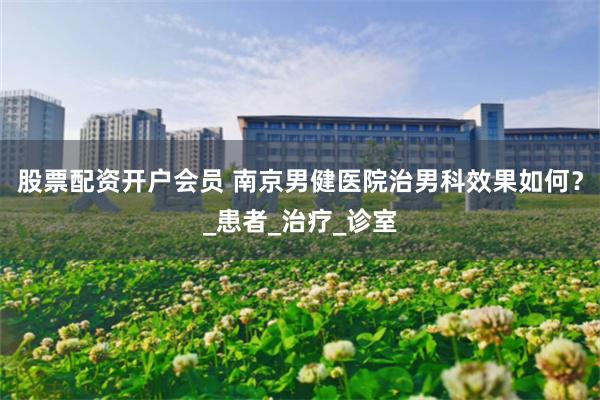 股票配资开户会员 南京男健医院治男科效果如何？_患者_治疗_诊室