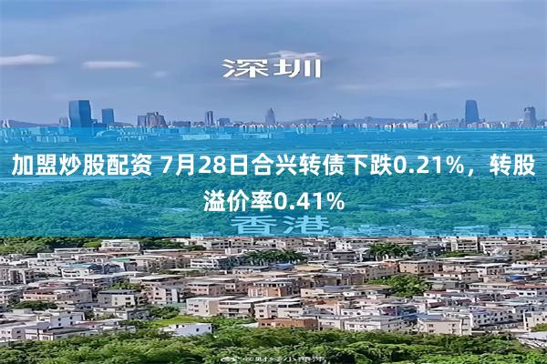 加盟炒股配资 7月28日合兴转债下跌0.21%，转股溢价率0.41%