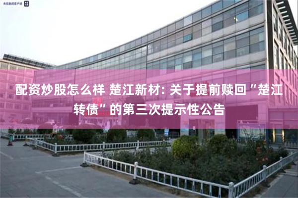 配资炒股怎么样 楚江新材: 关于提前赎回“楚江转债”的第三次提示性公告
