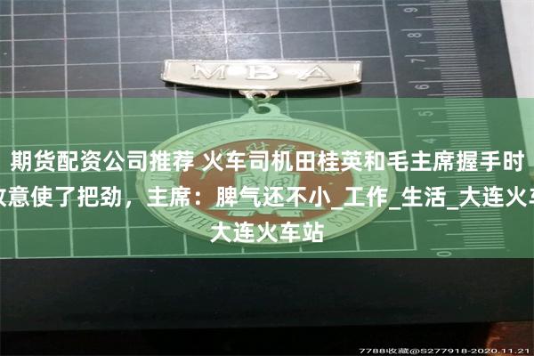 期货配资公司推荐 火车司机田桂英和毛主席握手时，故意使了把劲，主席：脾气还不小_工作_生活_大连火车站