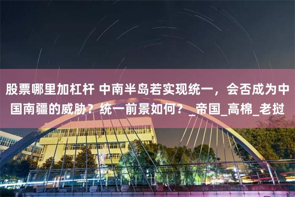 股票哪里加杠杆 中南半岛若实现统一，会否成为中国南疆的威胁？统一前景如何？_帝国_高棉_老挝