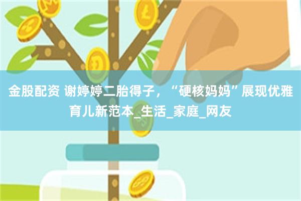 金股配资 谢婷婷二胎得子，“硬核妈妈”展现优雅育儿新范本_生活_家庭_网友