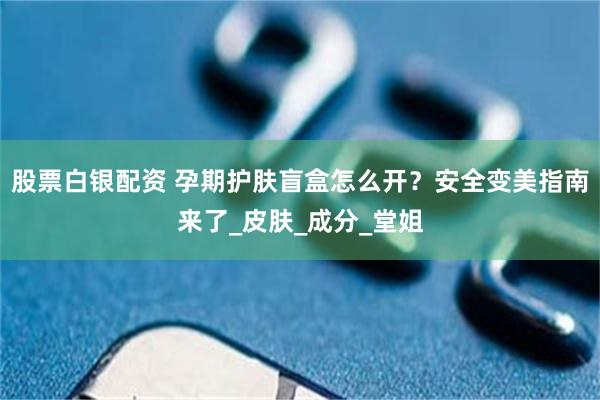 股票白银配资 孕期护肤盲盒怎么开？安全变美指南来了_皮肤_成分_堂姐