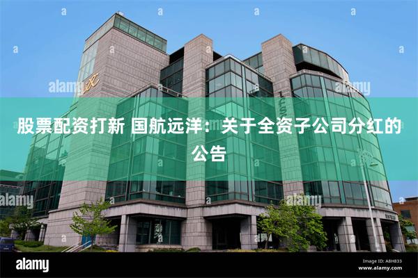 股票配资打新 国航远洋：关于全资子公司分红的公告