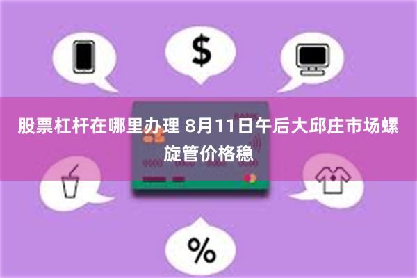 股票杠杆在哪里办理 8月11日午后大邱庄市场螺旋管价格稳