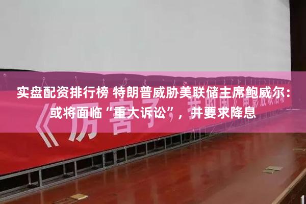 实盘配资排行榜 特朗普威胁美联储主席鲍威尔：或将面临“重大诉讼”，并要求降息