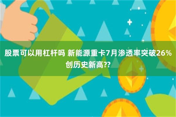 股票可以用杠杆吗 新能源重卡7月渗透率突破26%创历史新高??