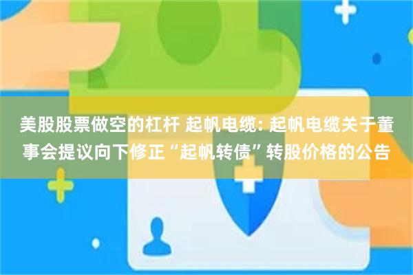 美股股票做空的杠杆 起帆电缆: 起帆电缆关于董事会提议向下修正“起帆转债”转股价格的公告