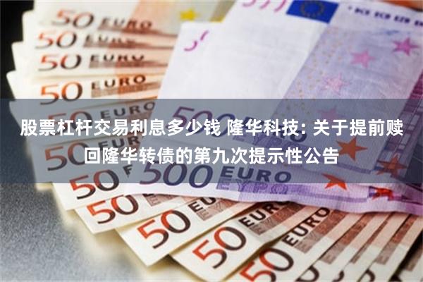 股票杠杆交易利息多少钱 隆华科技: 关于提前赎回隆华转债的第九次提示性公告