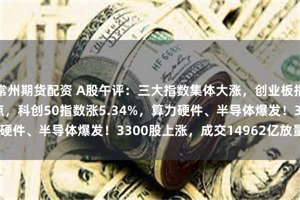 常州期货配资 A股午评：三大指数集体大涨，创业板指涨4.31%突破3000点，科创50指数涨5.34%，算力硬件、半导体爆发！3300股上涨，成交14962亿放量1934亿