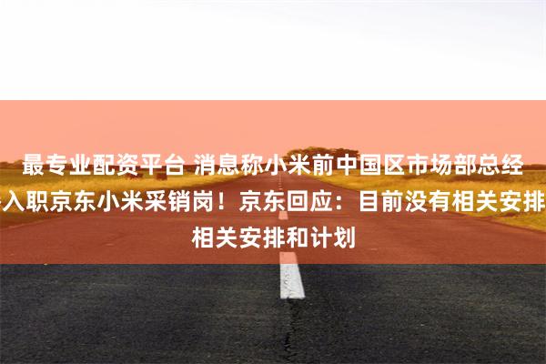 最专业配资平台 消息称小米前中国区市场部总经理王腾入职京东小米采销岗！京东回应：目前没有相关安排和计划