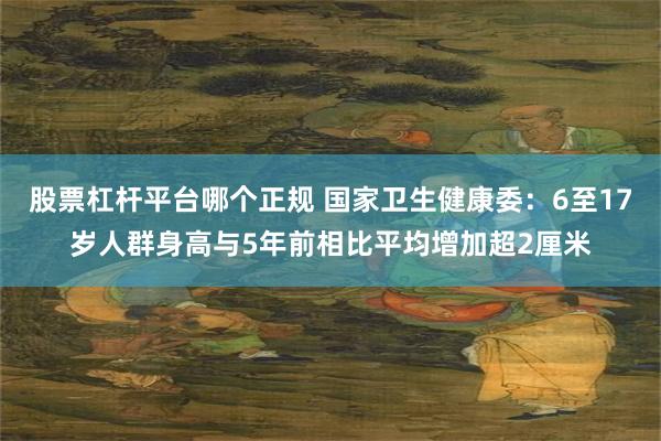 股票杠杆平台哪个正规 国家卫生健康委：6至17岁人群身高与5年前相比平均增加超2厘米