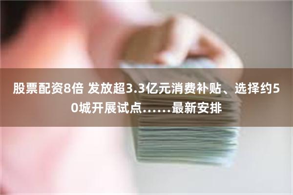 股票配资8倍 发放超3.3亿元消费补贴、选择约50城开展试点……最新安排
