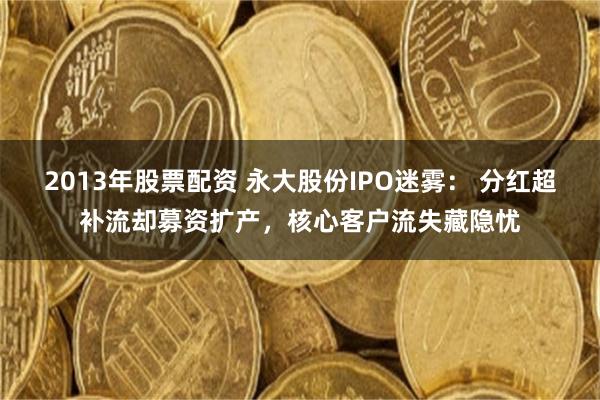 2013年股票配资 永大股份IPO迷雾： 分红超补流却募资扩产，核心客户流失藏隐忧