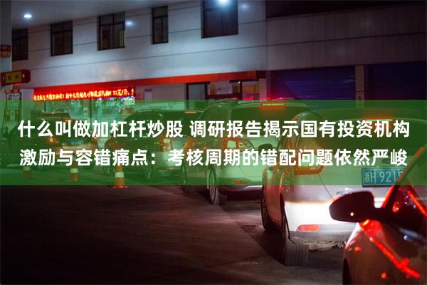 什么叫做加杠杆炒股 调研报告揭示国有投资机构激励与容错痛点：考核周期的错配问题依然严峻