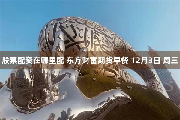 股票配资在哪里配 东方财富期货早餐 12月3日 周三