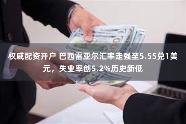 权威配资开户 巴西雷亚尔汇率走强至5.55兑1美元，失业率创5.2%历史新低
