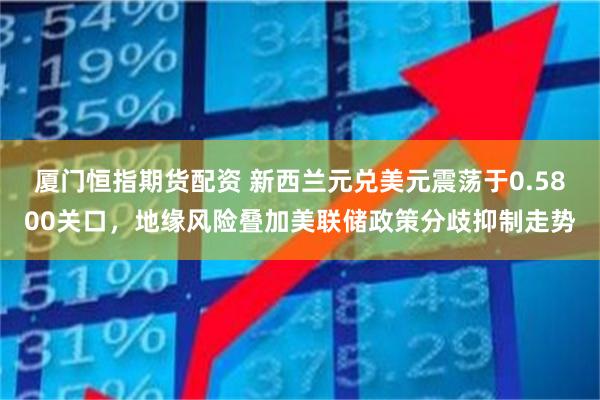 厦门恒指期货配资 新西兰元兑美元震荡于0.5800关口，地缘风险叠加美联储政策分歧抑制走势